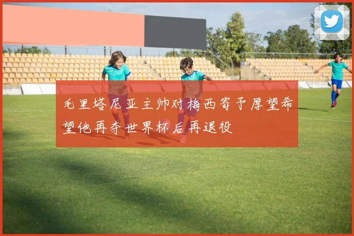毛里塔尼亚主帅对梅西寄予厚望希望他再夺世界杯后再退役