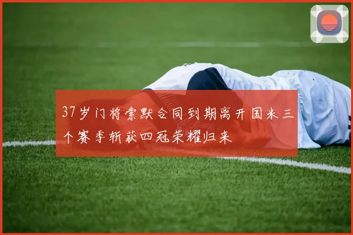 37岁门将索默合同到期离开国米三个赛季斩获四冠荣耀归来
