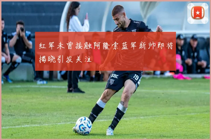 红军未曾接触阿隆索蓝军新帅即将揭晓引发关注