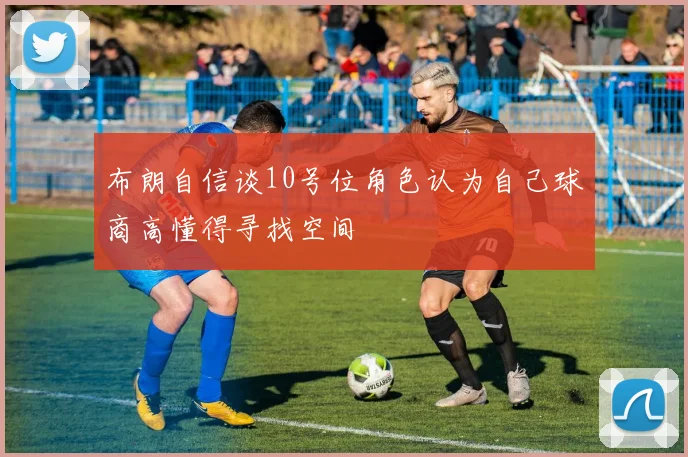 布朗自信谈10号位角色认为自己球商高懂得寻找空间