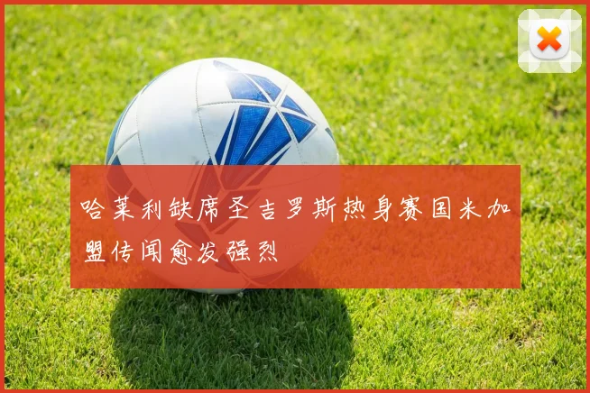 哈莱利缺席圣吉罗斯热身赛国米加盟传闻愈发强烈
