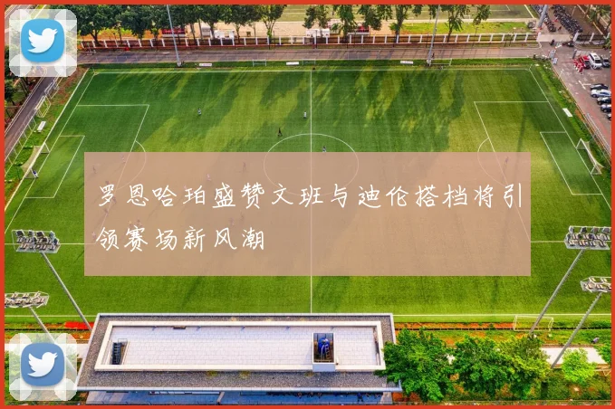 罗恩哈珀盛赞文班与迪伦搭档将引领赛场新风潮