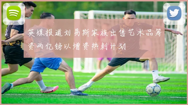 英媒报道刘易斯家族出售艺术品筹资两亿镑以增资热刺计划