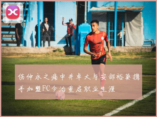 伤仲永之痛中井卓大与安部裕葵携手加盟FC今治重启职业生涯
