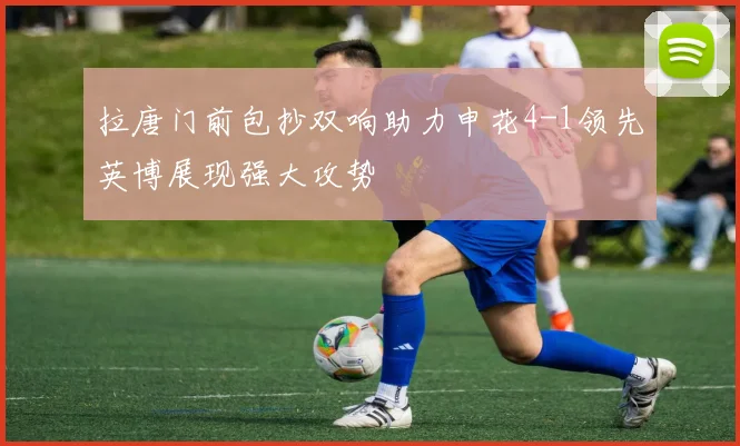 拉唐门前包抄双响助力申花4-1领先英博展现强大攻势
