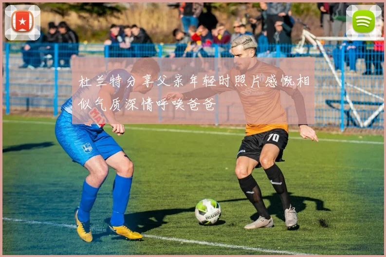 杜兰特分享父亲年轻时照片感慨相似气质深情呼唤爸爸