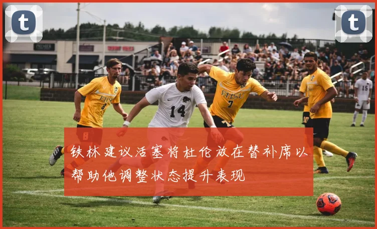 铁林建议活塞将杜伦放在替补席以帮助他调整状态提升表现