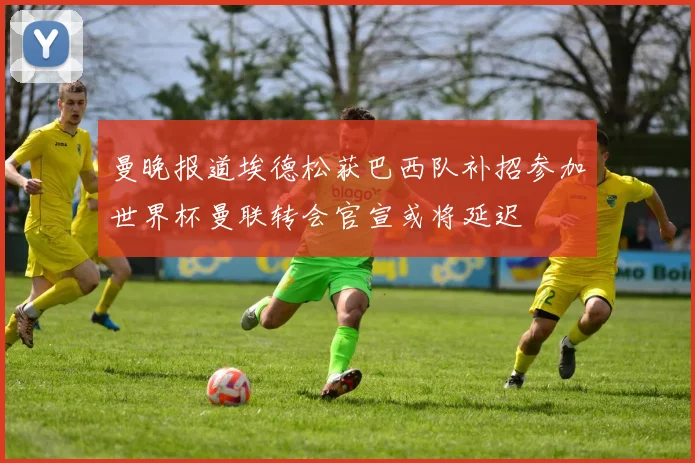曼晚报道埃德松获巴西队补招参加世界杯曼联转会官宣或将延迟