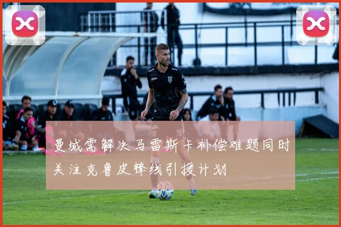 曼城需解决马雷斯卡补偿难题同时关注克鲁皮锋线引援计划
