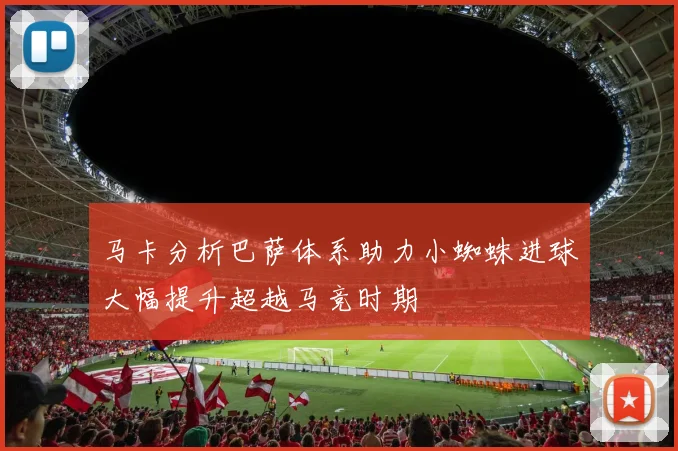 马卡分析巴萨体系助力小蜘蛛进球大幅提升超越马竞时期