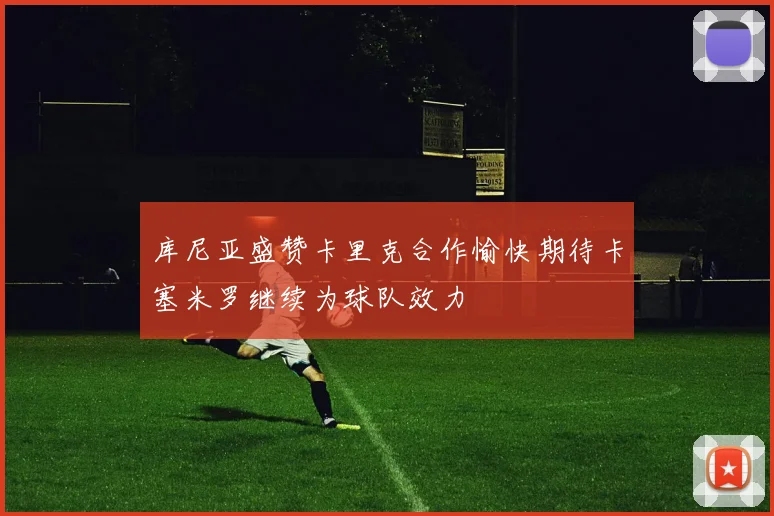 库尼亚盛赞卡里克合作愉快期待卡塞米罗继续为球队效力