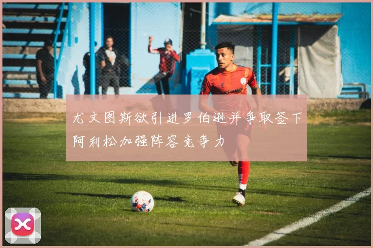 尤文图斯欲引进罗伯逊并争取签下阿利松加强阵容竞争力