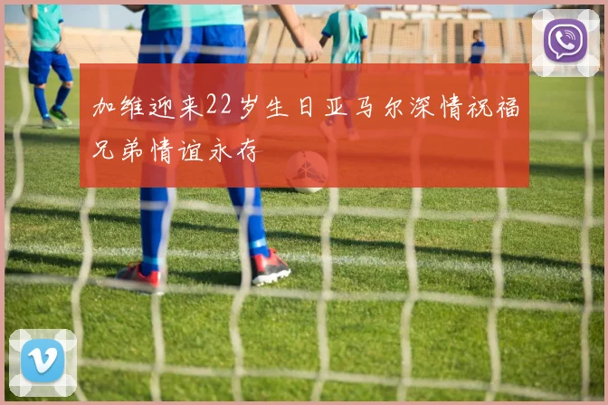 加维迎来22岁生日亚马尔深情祝福兄弟情谊永存