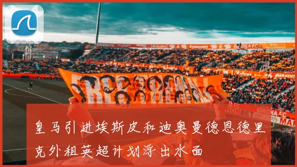 皇马引进埃斯皮和迪奥曼德恩德里克外租英超计划浮出水面