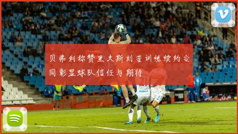 贝弗利称赞里夫斯刻苦训练续约合同彰显球队信任与期待