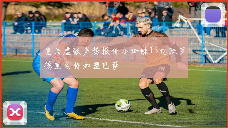 皇马虚张声势报价小蜘蛛15亿欧罗德里或将加盟巴萨