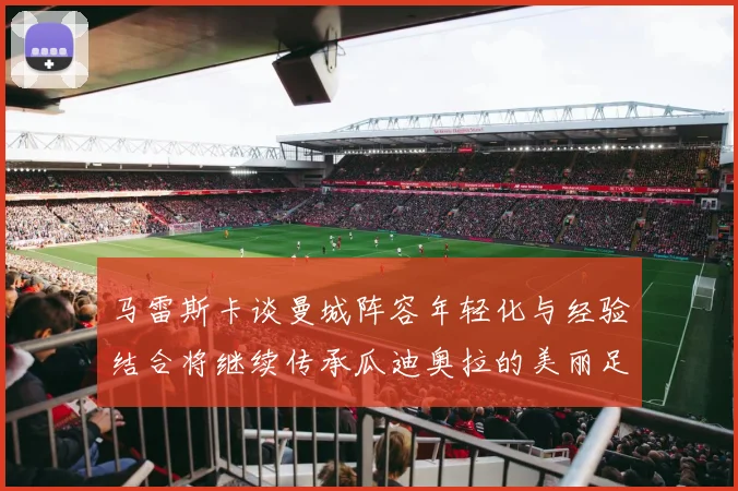 马雷斯卡谈曼城阵容年轻化与经验结合将继续传承瓜迪奥拉的美丽足球理念