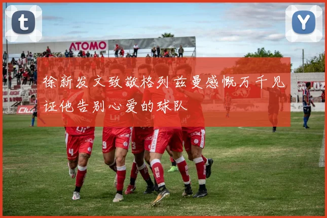 徐新发文致敬格列兹曼感慨万千见证他告别心爱的球队