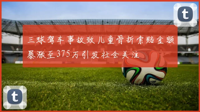 三球驾车事故致儿童骨折索赔金额暴涨至375万引发社会关注