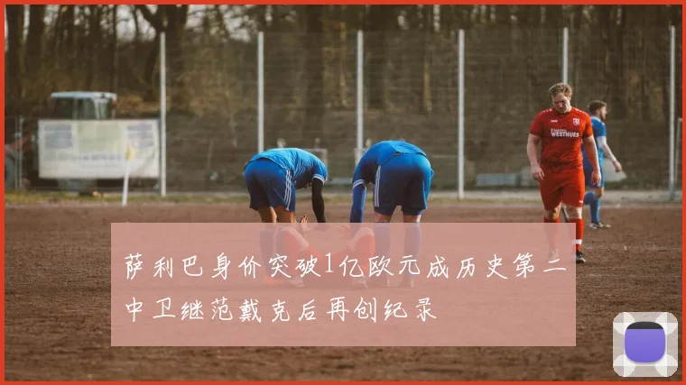 萨利巴身价突破1亿欧元成历史第二中卫继范戴克后再创纪录