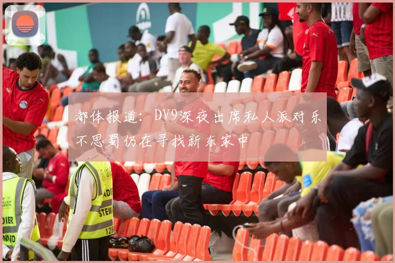 都体报道：DV9深夜出席私人派对乐不思蜀仍在寻找新东家中