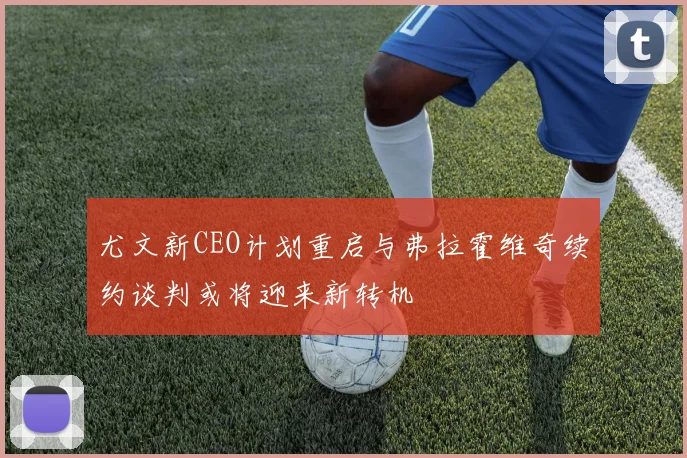 尤文新CEO计划重启与弗拉霍维奇续约谈判或将迎来新转机