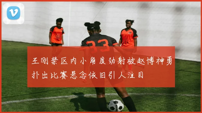 王刚禁区内小角度劲射被赵博神勇扑出比赛悬念依旧引人注目