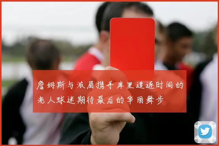 詹姆斯与浓眉携手库里追逐时间的老人球迷期待最后的华丽舞步