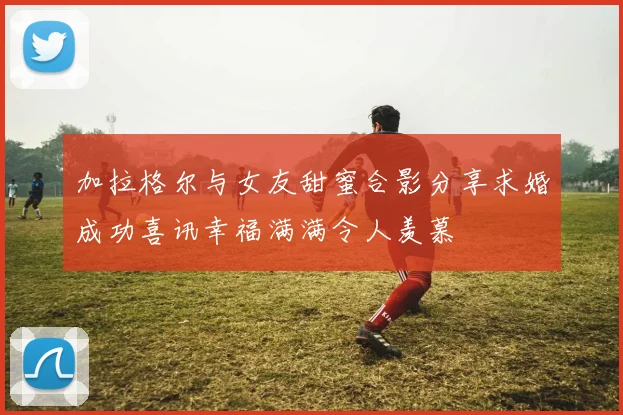 加拉格尔与女友甜蜜合影分享求婚成功喜讯幸福满满令人羡慕
