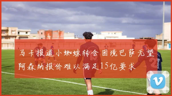 马卡报道小蜘蛛转会困境巴萨无望阿森纳报价难以满足15亿要求