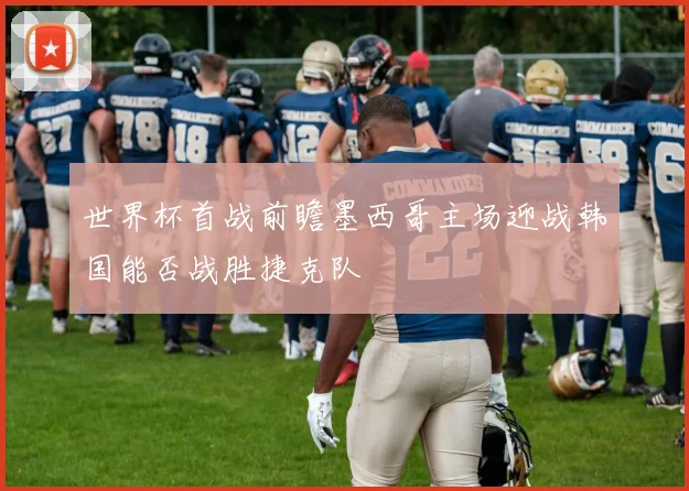 世界杯首战前瞻墨西哥主场迎战韩国能否战胜捷克队