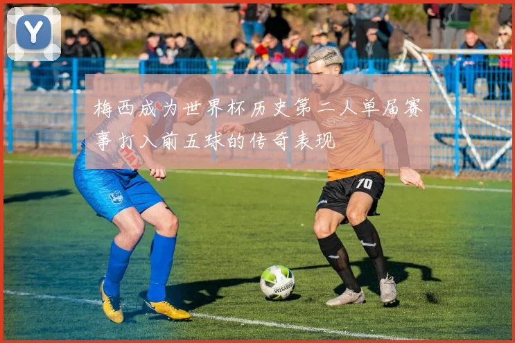梅西成为世界杯历史第二人单届赛事打入前五球的传奇表现